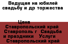 Ведущая на юбилей.свадьбу и др.торжества › Цена ­ 1 500 - Ставропольский край, Ставрополь г. Свадьба и праздники » Услуги   . Ставропольский край